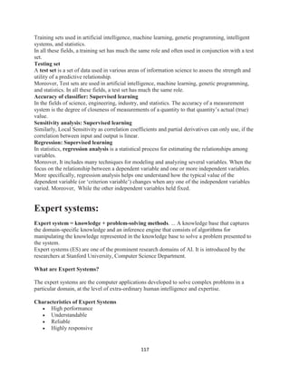 117
Training sets used in artificial intelligence, machine learning, genetic programming, intelligent
systems, and statistics.
In all these fields, a training set has much the same role and often used in conjunction with a test
set.
Testing set
A test set is a set of data used in various areas of information science to assess the strength and
utility of a predictive relationship.
Moreover, Test sets are used in artificial intelligence, machine learning, genetic programming,
and statistics. In all these fields, a test set has much the same role.
Accuracy of classifier: Supervised learning
In the fields of science, engineering, industry, and statistics. The accuracy of a measurement
system is the degree of closeness of measurements of a quantity to that quantity’s actual (true)
value.
Sensitivity analysis: Supervised learning
Similarly, Local Sensitivity as correlation coefficients and partial derivatives can only use, if the
correlation between input and output is linear.
Regression: Supervised learning
In statistics, regression analysis is a statistical process for estimating the relationships among
variables.
Moreover, It includes many techniques for modeling and analyzing several variables. When the
focus on the relationship between a dependent variable and one or more independent variables.
More specifically, regression analysis helps one understand how the typical value of the
dependent variable (or ‘criterion variable’) changes when any one of the independent variables
varied. Moreover, While the other independent variables held fixed.
Expert systems:
Expert system = knowledge + problem-solving methods. ... A knowledge base that captures
the domain-specific knowledge and an inference engine that consists of algorithms for
manipulating the knowledge represented in the knowledge base to solve a problem presented to
the system.
Expert systems (ES) are one of the prominent research domains of AI. It is introduced by the
researchers at Stanford University, Computer Science Department.
What are Expert Systems?
The expert systems are the computer applications developed to solve complex problems in a
particular domain, at the level of extra-ordinary human intelligence and expertise.
Characteristics of Expert Systems
 High performance
 Understandable
 Reliable
 Highly responsive
 
