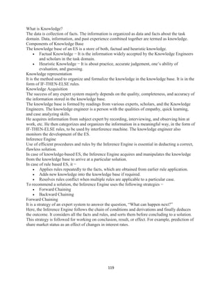 119
What is Knowledge?
The data is collection of facts. The information is organized as data and facts about the task
domain. Data, information, and past experience combined together are termed as knowledge.
Components of Knowledge Base
The knowledge base of an ES is a store of both, factual and heuristic knowledge.
 Factual Knowledge − It is the information widely accepted by the Knowledge Engineers
and scholars in the task domain.
 Heuristic Knowledge − It is about practice, accurate judgement, one’s ability of
evaluation, and guessing.
Knowledge representation
It is the method used to organize and formalize the knowledge in the knowledge base. It is in the
form of IF-THEN-ELSE rules.
Knowledge Acquisition
The success of any expert system majorly depends on the quality, completeness, and accuracy of
the information stored in the knowledge base.
The knowledge base is formed by readings from various experts, scholars, and the Knowledge
Engineers. The knowledge engineer is a person with the qualities of empathy, quick learning,
and case analyzing skills.
He acquires information from subject expert by recording, interviewing, and observing him at
work, etc. He then categorizes and organizes the information in a meaningful way, in the form of
IF-THEN-ELSE rules, to be used by interference machine. The knowledge engineer also
monitors the development of the ES.
Inference Engine
Use of efficient procedures and rules by the Inference Engine is essential in deducting a correct,
flawless solution.
In case of knowledge-based ES, the Inference Engine acquires and manipulates the knowledge
from the knowledge base to arrive at a particular solution.
In case of rule based ES, it −
 Applies rules repeatedly to the facts, which are obtained from earlier rule application.
 Adds new knowledge into the knowledge base if required.
 Resolves rules conflict when multiple rules are applicable to a particular case.
To recommend a solution, the Inference Engine uses the following strategies −
 Forward Chaining
 Backward Chaining
Forward Chaining
It is a strategy of an expert system to answer the question, “What can happen next?”
Here, the Inference Engine follows the chain of conditions and derivations and finally deduces
the outcome. It considers all the facts and rules, and sorts them before concluding to a solution.
This strategy is followed for working on conclusion, result, or effect. For example, prediction of
share market status as an effect of changes in interest rates.
 