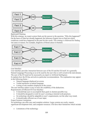 120
Backward Chaining
With this strategy, an expert system finds out the answer to the question, “Why this happened?”
On the basis of what has already happened, the Inference Engine tries to find out which
conditions could have happened in the past for this result. This strategy is followed for finding
out cause or reason. For example, diagnosis of blood cancer in humans.
User Interface
User interface provides interaction between user of the ES and the ES itself. It is generally
Natural Language Processing so as to be used by the user who is well-versed in the task domain.
The user of the ES need not be necessarily an expert in Artificial Intelligence.
It explains how the ES has arrived at a particular recommendation. The explanation may appear
in the following forms −
 Natural language displayed on screen.
 Verbal narrations in natural language.
 Listing of rule numbers displayed on the screen.
The user interface makes it easy to trace the credibility of the deductions.
Requirements of Efficient ES User Interface
 It should help users to accomplish their goals in shortest possible way.
 It should be designed to work for user’s existing or desired work practices.
 Its technology should be adaptable to user’s requirements; not the other way round.
 It should make efficient use of user input.
Expert Systems Limitations
No technology can offer easy and complete solution. Large systems are costly, require
significant development time, and computer resources. ESs have their limitations which include
−
 Limitations of the technology
 