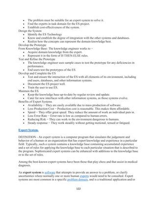 122
 The problem must be suitable for an expert system to solve it.
 Find the experts in task domain for the ES project.
 Establish cost-effectiveness of the system.
Design the System
 Identify the ES Technology
 Know and establish the degree of integration with the other systems and databases.
 Realize how the concepts can represent the domain knowledge best.
Develop the Prototype
From Knowledge Base: The knowledge engineer works to −
 Acquire domain knowledge from the expert.
 Represent it in the form of If-THEN-ELSE rules.
Test and Refine the Prototype
 The knowledge engineer uses sample cases to test the prototype for any deficiencies in
performance.
 End users test the prototypes of the ES.
Develop and Complete the ES
 Test and ensure the interaction of the ES with all elements of its environment, including
end users, databases, and other information systems.
 Document the ES project well.
 Train the user to use ES.
Maintain the ES
 Keep the knowledge base up-to-date by regular review and update.
 Cater for new interfaces with other information systems, as those systems evolve.
Benefits of Expert Systems
 Availability − They are easily available due to mass production of software.
 Less Production Cost − Production cost is reasonable. This makes them affordable.
 Speed − They offer great speed. They reduce the amount of work an individual puts in.
 Less Error Rate − Error rate is low as compared to human errors.
 Reducing Risk − They can work in the environment dangerous to humans.
 Steady response − They work steadily without getting motional, tensed or fatigued.
Expert System.
DEFINITION - An expert system is a computer program that simulates the judgement and
behavior of a human or an organization that has expert knowledge and experience in a particular
field. Typically, such a system contains a knowledge base containing accumulated experience
and a set of rules for applying the knowledge base to each particular situation that is described to
the program. Sophisticated expert systems can be enhanced with additions to the knowledge base
or to the set of rules.
Among the best-known expert systems have been those that play chess and that assist in medical
diagnosis.
An expert system is software that attempts to provide an answer to a problem, or clarify
uncertainties where normally one or more human experts would need to be consulted. Expert
systems are most common in a specific problem domain, and is a traditional application and/or
 