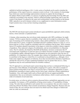 123
subfield of artificial intelligence (AI). A wide variety of methods can be used to simulate the
performance of the expert; however, common to most or all are: 1) the creation of a knowledge
base which uses some knowledge representation structure to capture the knowledge of
the Subject Matter Expert (SME); 2) a process of gathering that knowledge from the SME and
codifying it according to the structure, which is called knowledge engineering; and 3) once the
system is developed, it is placed in the same real world problem solving situation as the human
SME, typically as an aid to human workers or as a supplement to some information system.
Expert systems may or may not have learning components.
factors
The MYCIN rule-based expert system introduced a quasi-probabilistic approach called certainty
factors, whose rationale is explained below.
A human, when reasoning, does not always make statements with 100% confidence: he might
venture, "If Fritz is green, then he is probably a frog" (after all, he might be a chameleon). This
type of reasoning can be imitated using numeric values called confidences. For example, if it is
known that Fritz is green, it might be concluded with 0.85 confidence that he is a frog; or, if it is
known that he is a frog, it might be concluded with 0.95 confidence that he hops. These certainty
factor (CF) numbers quantify uncertainty in the degree to which the available evidence supports
a hypothesis. They represent a degree of confirmation, and are not probabilities in a Bayesian
sense. The CF calculus, developed by Shortliffe & Buchanan, increases or decreases the CF
associated with a hypothesis as each new piece of evidence becomes available. It can be mapped
to a probability update, although degrees of confirmation are not expected to obey the laws of
probability. It is important to note, for example, that evidence for hypothesis H may have nothing
to contribute to the degree to which Not_h is confirmed or disconfirmed (e.g., although a fever
lends some support to a diagnosis of infection, fever does not disconfirm alternative hypotheses)
and that the sum of CFs of many competing hypotheses may be greater than one (i.e., many
hypotheses may be well confirmed based on available evidence).
The CF approach to a rule-based expert system design does not have a widespread following, in
part because of the difficulty of meaningfully assigning CFs a priori. (The above example of
green creatures being likely to be frogs is excessively naive.) Alternative approaches to quasi-
probabilistic reasoning in expert systems involve fuzzy logic, which has a firmer mathematical
foundation. Also, rule-engine shells such as Drools and Jess do not support probability
manipulation: they use an alternative mechanism called salience, which is used to prioritize the
order of evaluation of activated rules.
In certain areas, as in the tax-advice scenarios discussed below, probabilistic approaches are not
acceptable. For instance, a 95% probability of being correct means a 5% probability of being
wrong. The rules that are defined in such systems have no exceptions: they are only a means of
achieving software flexibility when external circumstances change frequently. Because rules are
stored as data, the core software does not need to be rebuilt each time changes to federal and
state tax codes are announced.
 