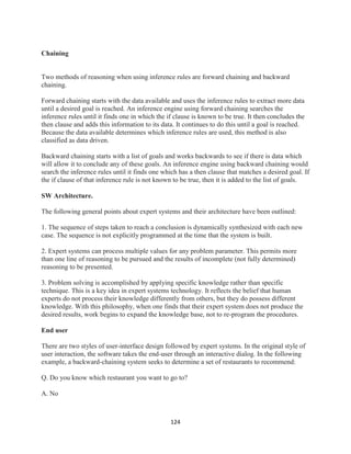 124
Chaining
Two methods of reasoning when using inference rules are forward chaining and backward
chaining.
Forward chaining starts with the data available and uses the inference rules to extract more data
until a desired goal is reached. An inference engine using forward chaining searches the
inference rules until it finds one in which the if clause is known to be true. It then concludes the
then clause and adds this information to its data. It continues to do this until a goal is reached.
Because the data available determines which inference rules are used, this method is also
classified as data driven.
Backward chaining starts with a list of goals and works backwards to see if there is data which
will allow it to conclude any of these goals. An inference engine using backward chaining would
search the inference rules until it finds one which has a then clause that matches a desired goal. If
the if clause of that inference rule is not known to be true, then it is added to the list of goals.
SW Architecture.
The following general points about expert systems and their architecture have been outlined:
1. The sequence of steps taken to reach a conclusion is dynamically synthesized with each new
case. The sequence is not explicitly programmed at the time that the system is built.
2. Expert systems can process multiple values for any problem parameter. This permits more
than one line of reasoning to be pursued and the results of incomplete (not fully determined)
reasoning to be presented.
3. Problem solving is accomplished by applying specific knowledge rather than specific
technique. This is a key idea in expert systems technology. It reflects the belief that human
experts do not process their knowledge differently from others, but they do possess different
knowledge. With this philosophy, when one finds that their expert system does not produce the
desired results, work begins to expand the knowledge base, not to re-program the procedures.
End user
There are two styles of user-interface design followed by expert systems. In the original style of
user interaction, the software takes the end-user through an interactive dialog. In the following
example, a backward-chaining system seeks to determine a set of restaurants to recommend:
Q. Do you know which restaurant you want to go to?
A. No
 