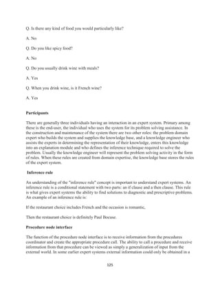125
Q. Is there any kind of food you would particularly like?
A. No
Q. Do you like spicy food?
A. No
Q. Do you usually drink wine with meals?
A. Yes
Q. When you drink wine, is it French wine?
A. Yes
Participants
There are generally three individuals having an interaction in an expert system. Primary among
these is the end-user, the individual who uses the system for its problem solving assistance. In
the construction and maintenance of the system there are two other roles: the problem domain
expert who builds the system and supplies the knowledge base, and a knowledge engineer who
assists the experts in determining the representation of their knowledge, enters this knowledge
into an explanation module and who defines the inference technique required to solve the
problem. Usually the knowledge engineer will represent the problem solving activity in the form
of rules. When these rules are created from domain expertise, the knowledge base stores the rules
of the expert system.
Inference rule
An understanding of the "inference rule" concept is important to understand expert systems. An
inference rule is a conditional statement with two parts: an if clause and a then clause. This rule
is what gives expert systems the ability to find solutions to diagnostic and prescriptive problems.
An example of an inference rule is:
If the restaurant choice includes French and the occasion is romantic,
Then the restaurant choice is definitely Paul Bocuse.
Procedure node interface
The function of the procedure node interface is to receive information from the procedures
coordinator and create the appropriate procedure call. The ability to call a procedure and receive
information from that procedure can be viewed as simply a generalization of input from the
external world. In some earlier expert systems external information could only be obtained in a
 