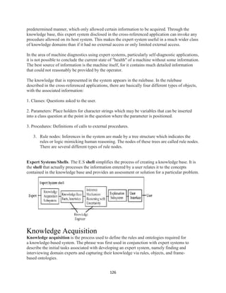 126
predetermined manner, which only allowed certain information to be acquired. Through the
knowledge base, this expert system disclosed in the cross-referenced application can invoke any
procedure allowed on its host system. This makes the expert system useful in a much wider class
of knowledge domains than if it had no external access or only limited external access.
In the area of machine diagnostics using expert systems, particularly self-diagnostic applications,
it is not possible to conclude the current state of "health" of a machine without some information.
The best source of information is the machine itself, for it contains much detailed information
that could not reasonably be provided by the operator.
The knowledge that is represented in the system appears in the rulebase. In the rulebase
described in the cross-referenced applications, there are basically four different types of objects,
with the associated information:
1. Classes: Questions asked to the user.
2. Parameters: Place holders for character strings which may be variables that can be inserted
into a class question at the point in the question where the parameter is positioned.
3. Procedures: Definitions of calls to external procedures.
3. Rule nodes: Inferences in the system are made by a tree structure which indicates the
rules or logic mimicking human reasoning. The nodes of these trees are called rule nodes.
There are several different types of rule nodes.
Expert Systems/Shells. The E.S shell simplifies the process of creating a knowledge base. It is
the shell that actually processes the information entered by a user relates it to the concepts
contained in the knowledge base and provides an assessment or solution for a particular problem.
Knowledge Acquisition
Knowledge acquisition is the process used to define the rules and ontologies required for
a knowledge-based system. The phrase was first used in conjunction with expert systems to
describe the initial tasks associated with developing an expert system, namely finding and
interviewing domain experts and capturing their knowledge via rules, objects, and frame-
based ontologies.
 