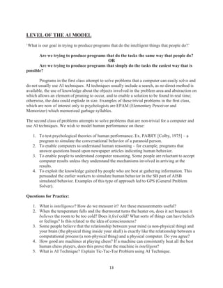 13
LEVEL OF THE AI MODEL
‘What is our goal in trying to produce programs that do the intelligent things that people do?’
Are we trying to produce programs that do the tasks the same way that people do?
OR
Are we trying to produce programs that simply do the tasks the easiest way that is
possible?
Programs in the first class attempt to solve problems that a computer can easily solve and
do not usually use AI techniques. AI techniques usually include a search, as no direct method is
available, the use of knowledge about the objects involved in the problem area and abstraction on
which allows an element of pruning to occur, and to enable a solution to be found in real time;
otherwise, the data could explode in size. Examples of these trivial problems in the first class,
which are now of interest only to psychologists are EPAM (Elementary Perceiver and
Memorizer) which memorized garbage syllables.
The second class of problems attempts to solve problems that are non-trivial for a computer and
use AI techniques. We wish to model human performance on these:
1. To test psychological theories of human performance. Ex. PARRY [Colby, 1975] – a
program to simulate the conversational behavior of a paranoid person.
2. To enable computers to understand human reasoning – for example, programs that
answer questions based upon newspaper articles indicating human behavior.
3. To enable people to understand computer reasoning. Some people are reluctant to accept
computer results unless they understand the mechanisms involved in arriving at the
results.
4. To exploit the knowledge gained by people who are best at gathering information. This
persuaded the earlier workers to simulate human behavior in the SB part of AISB
simulated behavior. Examples of this type of approach led to GPS (General Problem
Solver).
Questions for Practice:
1. What is intelligence? How do we measure it? Are these measurements useful?
2. When the temperature falls and the thermostat turns the heater on, does it act because it
believes the room to be too cold? Does it feel cold? What sorts of things can have beliefs
or feelings? Is this related to the idea of consciousness?
3. Some people believe that the relationship between your mind (a non-physical thing) and
your brain (the physical thing inside your skull) is exactly like the relationship between a
computational process (a non-physical thing) and a physical computer. Do you agree?
4. How good are machines at playing chess? If a machine can consistently beat all the best
human chess players, does this prove that the machine is intelligent?
5. What is AI Technique? Explain Tic-Tac-Toe Problem using AI Technique.
 