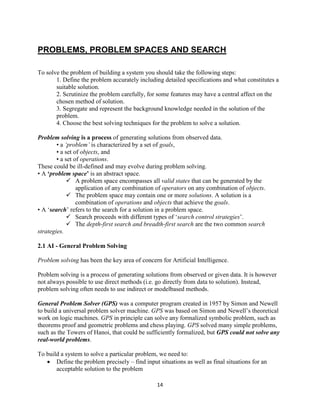 14
PROBLEMS, PROBLEM SPACES AND SEARCH
To solve the problem of building a system you should take the following steps:
1. Define the problem accurately including detailed specifications and what constitutes a
suitable solution.
2. Scrutinize the problem carefully, for some features may have a central affect on the
chosen method of solution.
3. Segregate and represent the background knowledge needed in the solution of the
problem.
4. Choose the best solving techniques for the problem to solve a solution.
Problem solving is a process of generating solutions from observed data.
• a ‘problem’ is characterized by a set of goals,
• a set of objects, and
• a set of operations.
These could be ill-defined and may evolve during problem solving.
• A ‘problem space’ is an abstract space.
 A problem space encompasses all valid states that can be generated by the
application of any combination of operators on any combination of objects.
 The problem space may contain one or more solutions. A solution is a
combination of operations and objects that achieve the goals.
• A ‘search’ refers to the search for a solution in a problem space.
 Search proceeds with different types of ‘search control strategies’.
 The depth-first search and breadth-first search are the two common search
strategies.
2.1 AI - General Problem Solving
Problem solving has been the key area of concern for Artificial Intelligence.
Problem solving is a process of generating solutions from observed or given data. It is however
not always possible to use direct methods (i.e. go directly from data to solution). Instead,
problem solving often needs to use indirect or modelbased methods.
General Problem Solver (GPS) was a computer program created in 1957 by Simon and Newell
to build a universal problem solver machine. GPS was based on Simon and Newell’s theoretical
work on logic machines. GPS in principle can solve any formalized symbolic problem, such as
theorems proof and geometric problems and chess playing. GPS solved many simple problems,
such as the Towers of Hanoi, that could be sufficiently formalized, but GPS could not solve any
real-world problems.
To build a system to solve a particular problem, we need to:
 Define the problem precisely – find input situations as well as final situations for an
acceptable solution to the problem
 