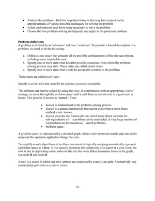 15
 Analyze the problem – find few important features that may have impact on the
appropriateness of various possible techniques for solving the problem
 Isolate and represent task knowledge necessary to solve the problem
 Choose the best problem-solving technique(s) and apply to the particular problem
Problem definitions
A problem is defined by its ‘elements’ and their ‘relations’. To provide a formal description of a
problem, we need to do the following:
a. Define a state space that contains all the possible configurations of the relevant objects,
including some impossible ones.
b. Specify one or more states that describe possible situations, from which the problem-
solving process may start. These states are called initial states.
c. Specify one or more states that would be acceptable solution to the problem.
These states are called goal states.
Specify a set of rules that describe the actions (operators) available.
The problem can then be solved by using the rules, in combination with an appropriate control
strategy, to move through the problem space until a path from an initial state to a goal state is
found. This process is known as ‘search’. Thus:
 Search is fundamental to the problem-solving process.
 Search is a general mechanism that can be used when a more direct
method is not known.
 Search provides the framework into which more direct methods for
solving subparts of a problem can be embedded. A very large number of
AI problems are formulated as search problems.
 Problem space
A problem space is represented by a directed graph, where nodes represent search state and paths
represent the operators applied to change the state.
To simplify search algorithms, it is often convenient to logically and programmatically represent
a problem space as a tree. A tree usually decreases the complexity of a search at a cost. Here, the
cost is due to duplicating some nodes on the tree that were linked numerous times in the graph,
e.g. node B and node D.
A tree is a graph in which any two vertices are connected by exactly one path. Alternatively, any
connected graph with no cycles is a tree.
 