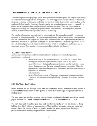 17
2.3 DEFINING PROBLEM AS A STATE SPACE SEARCH
To solve the problem of playing a game, we require the rules of the game and targets for winning
as well as representing positions in the game. The opening position can be defined as the initial
state and a winning position as a goal state. Moves from initial state to other states leading to the
goal state follow legally. However, the rules are far too abundant in most games— especially in
chess, where they exceed the number of particles in the universe. Thus, the rules cannot be
supplied accurately and computer programs cannot handle easily. The storage also presents
another problem but searching can be achieved by hashing.
The number of rules that are used must be minimized and the set can be created by expressing
each rule in a form as possible. The representation of games leads to a state space representation
and it is common for well-organized games with some structure. This representation allows for
the formal definition of a problem that needs the movement from a set of initial positions to one
of a set of target positions. It means that the solution involves using known techniques and a
systematic search. This is quite a common method in Artificial Intelligence.
2.3.1 State Space Search
A state space represents a problem in terms of states and operators that change states.
A state space consists of:
 A representation of the states the system can be in. For example, in a
board game, the board represents the current state of the game.
 A set of operators that can change one state into another state. In a board
game, the operators are the legal moves from any given state. Often the
operators are represented as programs that change a state representation to
represent the new state.
 An initial state.
 A set of final states; some of these may be desirable, others undesirable.
This set is often represented implicitly by a program that detects terminal
states.
2.3.2 The Water Jug Problem
In this problem, we use two jugs called four and three; four holds a maximum of four gallons of
water and three a maximum of three gallons of water. How can we get two gallons of water in
the four jug?
The state space is a set of prearranged pairs giving the number of gallons of water in the pair of
jugs at any time, i.e., (four, three) where four = 0, 1, 2, 3 or 4 and three = 0, 1, 2 or 3.
The start state is (0, 0) and the goal state is (2, n) where n may be any but it is limited to three
holding from 0 to 3 gallons of water or empty. Three and four shows the name and numerical
number shows the amount of water in jugs for solving the water jug problem. The major
production rules for solving this problem are shown below:
 