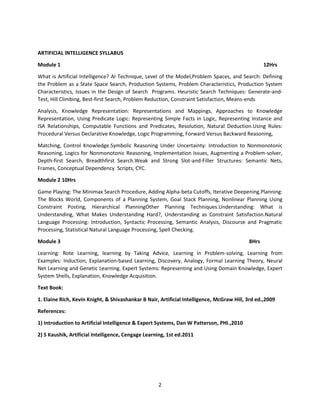 2
ARTIFICIAL INTELLIGENCE SYLLABUS
Module 1 12Hrs
What is Artificial Intelligence? AI Technique, Level of the Model,Problem Spaces, and Search: Defining
the Problem as a State Space Search, Production Systems, Problem Characteristics, Production System
Characteristics, Issues in the Design of Search Programs. Heuristic Search Techniques: Generate-and-
Test, Hill Climbing, Best-first Search, Problem Reduction, Constraint Satisfaction, Means-ends
Analysis, Knowledge Representation: Representations and Mappings, Approaches to Knowledge
Representation, Using Predicate Logic: Representing Simple Facts in Logic, Representing Instance and
ISA Relationships, Computable Functions and Predicates, Resolution, Natural Deduction.Using Rules:
Procedural Versus Declarative Knowledge, Logic Programming, Forward Versus Backward Reasoning,
Matching, Control Knowledge.Symbolic Reasoning Under Uncertainty: Introduction to Nonmonotonic
Reasoning, Logics for Nonmonotonic Reasoning, Implementation Issues, Augmenting a Problem-solver,
Depth-first Search, Breadthfirst Search.Weak and Strong Slot-and-Filler Structures: Semantic Nets,
Frames, Conceptual Dependency Scripts, CYC.
Module 2 10Hrs
Game Playing: The Minimax Search Procedure, Adding Alpha-beta Cutoffs, Iterative Deepening.Planning:
The Blocks World, Components of a Planning System, Goal Stack Planning, Nonlinear Planning Using
Constraint Posting, Hierarchical PlanningOther Planning Techniques.Understanding: What is
Understanding, What Makes Understanding Hard?, Understanding as Constraint Satisfaction.Natural
Language Processing: Introduction, Syntactic Processing, Semantic Analysis, Discourse and Pragmatic
Processing, Statistical Natural Language Processing, Spell Checking.
Module 3 8Hrs
Learning: Rote Learning, learning by Taking Advice, Learning in Problem-solving, Learning from
Examples: Induction, Explanation-based Learning, Discovery, Analogy, Formal Learning Theory, Neural
Net Learning and Genetic Learning. Expert Systems: Representing and Using Domain Knowledge, Expert
System Shells, Explanation, Knowledge Acquisition.
Text Book:
1. Elaine Rich, Kevin Knight, & Shivashankar B Nair, Artificial Intelligence, McGraw Hill, 3rd ed.,2009
References:
1) Introduction to Artificial Intelligence & Expert Systems, Dan W Patterson, PHI.,2010
2) S Kaushik, Artificial Intelligence, Cengage Learning, 1st ed.2011
 