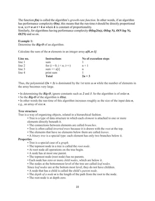 22
The function f(n) is called the algorithm’s growth-rate function. In other words, if an algorithm
has performance complexity O(n), this means that the run-time t should be directly proportional
to n, ie t • n or t = k n where k is constant of proportionality.
Similarly, for algorithms having performance complexity O(log2(n)), O(log N), O(N log N),
O(2N) and so on.
Example 1:
Determine the Big-O of an algorithm:
Calculate the sum of the n elements in an integer array a[0..n-1].
Line no. Instructions No of execution steps
line 1 sum 1
line 2 for (i = 0; i < n; i++) n + 1
line 3 sum += a[i] n
line 4 print sum 1
Total 2n + 3
Thus, the polynomial (2n + 3) is dominated by the 1st term as n while the number of elements in
the array becomes very large.
• In determining the Big-O, ignore constants such as 2 and 3. So the algorithm is of order n.
• So the Big-O of the algorithm is O(n).
• In other words the run-time of this algorithm increases roughly as the size of the input data n,
e.g., an array of size n.
Tree structure
Tree is a way of organizing objects, related in a hierarchical fashion.
• Tree is a type of data structure in which each element is attached to one or more
elements directly beneath it.
• The connections between elements are called branches.
• Tree is often called inverted trees because it is drawn with the root at the top.
• The elements that have no elements below them are called leaves.
• A binary tree is a special type: each element has only two branches below it.
Properties
• Tree is a special case of a graph.
• The topmost node in a tree is called the root node.
• At root node all operations on the tree begin.
• A node has at most one parent.
• The topmost node (root node) has no parents.
• Each node has zero or more child nodes, which are below it .
• The nodes at the bottommost level of the tree are called leaf nodes.
Since leaf nodes are at the bottom most level, they do not have children.
• A node that has a child is called the child’s parent node.
• The depth of a node n is the length of the path from the root to the node.
• The root node is at depth zero.
 