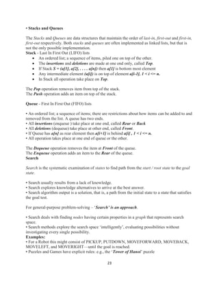 23
• Stacks and Queues
The Stacks and Queues are data structures that maintain the order of last-in, first-out and first-in,
first-out respectively. Both stacks and queues are often implemented as linked lists, but that is
not the only possible implementation.
Stack - Last In First Out (LIFO) lists
 An ordered list; a sequence of items, piled one on top of the other.
 The insertions and deletions are made at one end only, called Top.
 If Stack S = (a[1], a[2], . . . . a[n]) then a[1] is bottom most element
 Any intermediate element (a[i]) is on top of element a[i-1], 1 < i <= n.
 In Stack all operation take place on Top.
The Pop operation removes item from top of the stack.
The Push operation adds an item on top of the stack.
Queue - First In First Out (FIFO) lists
• An ordered list; a sequence of items; there are restrictions about how items can be added to and
removed from the list. A queue has two ends.
• All insertions (enqueue ) take place at one end, called Rear or Back
• All deletions (dequeue) take place at other end, called Front.
• If Queue has a[n] as rear element then a[i+1] is behind a[i] , 1 < i <= n.
• All operation takes place at one end of queue or the other.
The Dequeue operation removes the item at Front of the queue.
The Enqueue operation adds an item to the Rear of the queue.
Search
Search is the systematic examination of states to find path from the start / root state to the goal
state.
• Search usually results from a lack of knowledge.
• Search explores knowledge alternatives to arrive at the best answer.
• Search algorithm output is a solution, that is, a path from the initial state to a state that satisfies
the goal test.
For general-purpose problem-solving – ‘Search’ is an approach.
• Search deals with finding nodes having certain properties in a graph that represents search
space.
• Search methods explore the search space ‘intelligently’, evaluating possibilities without
investigating every single possibility.
Examples:
• For a Robot this might consist of PICKUP, PUTDOWN, MOVEFORWARD, MOVEBACK,
MOVELEFT, and MOVERIGHT—until the goal is reached.
• Puzzles and Games have explicit rules: e.g., the ‘Tower of Hanoi’ puzzle
 