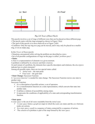 24
This puzzle involves a set of rings of different sizes that can be placed on three different pegs.
• The puzzle starts with the rings arranged as shown in Figure 2.4(a)
• The goal of this puzzle is to move them all as to Figure 2.4(b)
• Condition: Only the top ring on a peg can be moved, and it may only be placed on a smaller
ring, or on an empty peg.
In this Tower of Hanoi puzzle:
• Situations encountered while solving the problem are described as states.
• Set of all possible configurations of rings on the pegs is called ‘problem space’.
• States
A State is a representation of elements in a given moment.
A problem is defined by its elements and their relations.
At each instant of a problem, the elements have specific descriptors and relations; the descriptors
indicate how to select elements?
Among all possible states, there are two special states called:
 Initial state – the start point
 Final state – the goal state
• State Change: Successor Function
A ‘successor function’ is needed for state change. The Successor Function moves one state to
another state.
Successor Function:
 It is a description of possible actions; a set of operators.
 It is a transformation function on a state representation, which converts that state into
another state.
 It defines a relation of accessibility among states.
 It represents the conditions of applicability of a state and corresponding transformation
function.
• State space
A state space is the set of all states reachable from the initial state.
 A state space forms a graph (or map) in which the nodes are states and the arcs between
nodes are actions.
 In a state space, a path is a sequence of states connected by a sequence of actions.
 The solution of a problem is part of the map formed by the state space.
 