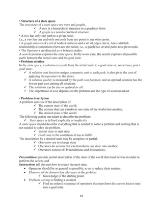 25
• Structure of a state space
The structures of a state space are trees and graphs.
 A tree is a hierarchical structure in a graphical form.
 A graph is a non-hierarchical structure.
• A tree has only one path to a given node;
i.e., a tree has one and only one path from any point to any other point.
• A graph consists of a set of nodes (vertices) and a set of edges (arcs). Arcs establish
relationships (connections) between the nodes; i.e., a graph has several paths to a given node.
• The Operators are directed arcs between nodes.
A search process explores the state space. In the worst case, the search explores all possible
paths between the initial state and the goal state.
• Problem solution
In the state space, a solution is a path from the initial state to a goal state or, sometimes, just a
goal state.
 A solution cost function assigns a numeric cost to each path; it also gives the cost of
applying the operators to the states.
 A solution quality is measured by the path cost function; and an optimal solution has the
lowest path cost among all solutions.
 The solutions can be any or optimal or all.
 The importance of cost depends on the problem and the type of solution asked
• Problem description
A problem consists of the description of:
 The current state of the world,
 The actions that can transform one state of the world into another,
 The desired state of the world.
The following action one taken to describe the problem:
 State space is defined explicitly or implicitly
A state space should describe everything that is needed to solve a problem and nothing that is
not needed to solve the problem.
 Initial state is start state
 Goal state is the conditions it has to fulfill.
The description by a desired state may be complete or partial.
 Operators are to change state
 Operators do actions that can transform one state into another;
 Operators consist of: Preconditions and Instructions;
Preconditions provide partial description of the state of the world that must be true in order to
perform the action, and
Instructions tell the user how to create the next state.
 Operators should be as general as possible, so as to reduce their number.
 Elements of the domain has relevance to the problem
 Knowledge of the starting point.
 Problem solving is finding a solution
 Find an ordered sequence of operators that transform the current (start) state
into a goal state.
 