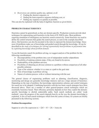 26
 Restrictions are solution quality any, optimal, or all
 Finding the shortest sequence, or
 finding the least expensive sequence defining cost, or
 finding any sequence as quickly as possible.
This can also be explained with the help of algebraic function as given below.
PROBLEM CHARACTERISTICS
Heuristics cannot be generalized, as they are domain specific. Production systems provide ideal
techniques for representing such heuristics in the form of IF-THEN rules. Most problems
requiring simulation of intelligence use heuristic search extensively. Some heuristics are used to
define the control structure that guides the search process, as seen in the example described
above. But heuristics can also be encoded in the rules to represent the domain knowledge. Since
most AI problems make use of knowledge and guided search through the knowledge, AI can be
described as the study of techniques for solving exponentially hard problems in polynomial time
by exploiting knowledge about problem domain.
To use the heuristic search for problem solving, we suggest analysis of the problem for the
following considerations:
 Decomposability of the problem into a set of independent smaller subproblems
 Possibility of undoing solution steps, if they are found to be unwise
 Predictability of the problem universe
 Possibility of obtaining an obvious solution to a problem without comparison of all other
possible solutions
 Type of the solution: whether it is a state or a path to the goal state
 Role of knowledge in problem solving
 Nature of solution process: with or without interacting with the user
The general classes of engineering problems such as planning, classification, diagnosis,
monitoring and design are generally knowledge intensive and use a large amount of heuristics.
Depending on the type of problem, the knowledge representation schemes and control strategies
for search are to be adopted. Combining heuristics with the two basic search strategies have been
discussed above. There are a number of other general-purpose search techniques which are
essentially heuristics based. Their efficiency primarily depends on how they exploit the domain-
specific knowledge to abolish undesirable paths. Such search methods are called ‘weak
methods’, since the progress of the search depends heavily on the way the domain knowledge is
exploited. A few of such search techniques which form the centre of many AI systems are briefly
presented in the following sections.
Problem Decomposition
Suppose to solve the expression is: + (X³ + X² + 2X + 3sinx) dx
 