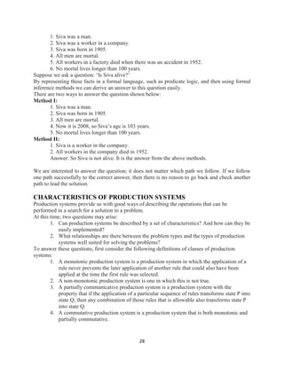 28
1. Siva was a man.
2. Siva was a worker in a company.
3. Siva was born in 1905.
4. All men are mortal.
5. All workers in a factory died when there was an accident in 1952.
6. No mortal lives longer than 100 years.
Suppose we ask a question: ‘Is Siva alive?’
By representing these facts in a formal language, such as predicate logic, and then using formal
inference methods we can derive an answer to this question easily.
There are two ways to answer the question shown below:
Method I:
1. Siva was a man.
2. Siva was born in 1905.
3. All men are mortal.
4. Now it is 2008, so Siva’s age is 103 years.
5. No mortal lives longer than 100 years.
Method II:
1. Siva is a worker in the company.
2. All workers in the company died in 1952.
Answer: So Siva is not alive. It is the answer from the above methods.
We are interested to answer the question; it does not matter which path we follow. If we follow
one path successfully to the correct answer, then there is no reason to go back and check another
path to lead the solution.
CHARACTERISTICS OF PRODUCTION SYSTEMS
Production systems provide us with good ways of describing the operations that can be
performed in a search for a solution to a problem.
At this time, two questions may arise:
1. Can production systems be described by a set of characteristics? And how can they be
easily implemented?
2. What relationships are there between the problem types and the types of production
systems well suited for solving the problems?
To answer these questions, first consider the following definitions of classes of production
systems:
1. A monotonic production system is a production system in which the application of a
rule never prevents the later application of another rule that could also have been
applied at the time the first rule was selected.
2. A non-monotonic production system is one in which this is not true.
3. A partially communicative production system is a production system with the
property that if the application of a particular sequence of rules transforms state P into
state Q, then any combination of those rules that is allowable also transforms state P
into state Q.
4. A commutative production system is a production system that is both monotonic and
partially commutative.
 