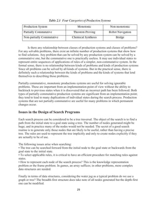 29
Is there any relationship between classes of production systems and classes of problems?
For any solvable problems, there exist an infinite number of production systems that show how
to find solutions. Any problem that can be solved by any production system can be solved by a
commutative one, but the commutative one is practically useless. It may use individual states to
represent entire sequences of applications of rules of a simpler, non-commutative system. In the
formal sense, there is no relationship between kinds of problems and kinds of production systems
Since all problems can be solved by all kinds of systems. But in the practical sense, there is
definitely such a relationship between the kinds of problems and the kinds of systems that lend
themselves to describing those problems.
Partially commutative, monotonic productions systems are useful for solving ignorable
problems. These are important from an implementation point of view without the ability to
backtrack to previous states when it is discovered that an incorrect path has been followed. Both
types of partially commutative production systems are significant from an implementation point;
they tend to lead to many duplications of individual states during the search process. Production
systems that are not partially commutative are useful for many problems in which permanent
changes occur.
Issues in the Design of Search Programs
Each search process can be considered to be a tree traversal. The object of the search is to find a
path from the initial state to a goal state using a tree. The number of nodes generated might be
huge; and in practice many of the nodes would not be needed. The secret of a good search
routine is to generate only those nodes that are likely to be useful, rather than having a precise
tree. The rules are used to represent the tree implicitly and only to create nodes explicitly if they
are actually to be of use.
The following issues arise when searching:
• The tree can be searched forward from the initial node to the goal state or backwards from the
goal state to the initial state.
• To select applicable rules, it is critical to have an efficient procedure for matching rules against
states.
• How to represent each node of the search process? This is the knowledge representation
problem or the frame problem. In games, an array suffices; in other problems, more complex
data structures are needed.
Finally in terms of data structures, considering the water jug as a typical problem do we use a
graph or tree? The breadth-first structure does take note of all nodes generated but the depth-first
one can be modified.
 