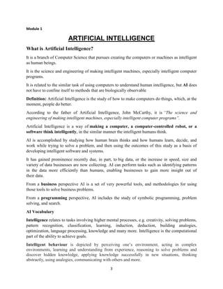 3
Module 1
ARTIFICIAL INTELLIGENCE
What is Artificial Intelligence?
It is a branch of Computer Science that pursues creating the computers or machines as intelligent
as human beings.
It is the science and engineering of making intelligent machines, especially intelligent computer
programs.
It is related to the similar task of using computers to understand human intelligence, but AI does
not have to confine itself to methods that are biologically observable
Definition: Artificial Intelligence is the study of how to make computers do things, which, at the
moment, people do better.
According to the father of Artificial Intelligence, John McCarthy, it is “The science and
engineering of making intelligent machines, especially intelligent computer programs”.
Artificial Intelligence is a way of making a computer, a computer-controlled robot, or a
software think intelligently, in the similar manner the intelligent humans think.
AI is accomplished by studying how human brain thinks and how humans learn, decide, and
work while trying to solve a problem, and then using the outcomes of this study as a basis of
developing intelligent software and systems.
It has gained prominence recently due, in part, to big data, or the increase in speed, size and
variety of data businesses are now collecting. AI can perform tasks such as identifying patterns
in the data more efficiently than humans, enabling businesses to gain more insight out of
their data.
From a business perspective AI is a set of very powerful tools, and methodologies for using
those tools to solve business problems.
From a programming perspective, AI includes the study of symbolic programming, problem
solving, and search.
AI Vocabulary
Intelligence relates to tasks involving higher mental processes, e.g. creativity, solving problems,
pattern recognition, classification, learning, induction, deduction, building analogies,
optimization, language processing, knowledge and many more. Intelligence is the computational
part of the ability to achieve goals.
Intelligent behaviour is depicted by perceiving one’s environment, acting in complex
environments, learning and understanding from experience, reasoning to solve problems and
discover hidden knowledge, applying knowledge successfully in new situations, thinking
abstractly, using analogies, communicating with others and more.
 