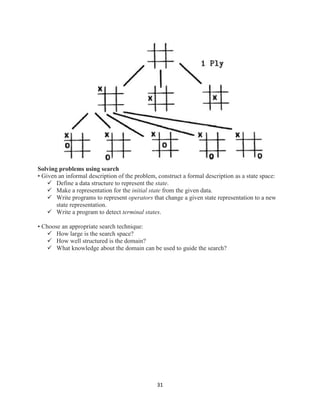 31
Solving problems using search
• Given an informal description of the problem, construct a formal description as a state space:
 Define a data structure to represent the state.
 Make a representation for the initial state from the given data.
 Write programs to represent operators that change a given state representation to a new
state representation.
 Write a program to detect terminal states.
• Choose an appropriate search technique:
 How large is the search space?
 How well structured is the domain?
 What knowledge about the domain can be used to guide the search?
 