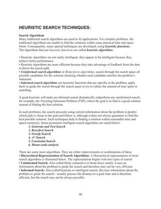 32
HEURISTIC SEARCH TECHNIQUES:
Search Algorithms
Many traditional search algorithms are used in AI applications. For complex problems, the
traditional algorithms are unable to find the solutions within some practical time and space
limits. Consequently, many special techniques are developed, using heuristic functions.
The algorithms that use heuristic functions are called heuristic algorithms.
• Heuristic algorithms are not really intelligent; they appear to be intelligent because they
achieve better performance.
• Heuristic algorithms are more efficient because they take advantage of feedback from the data
to direct the search path.
• Uninformed search algorithms or Brute-force algorithms, search through the search space all
possible candidates for the solution checking whether each candidate satisfies the problem’s
statement.
• Informed search algorithms use heuristic functions that are specific to the problem, apply
them to guide the search through the search space to try to reduce the amount of time spent in
searching.
A good heuristic will make an informed search dramatically outperform any uninformed search:
for example, the Traveling Salesman Problem (TSP), where the goal is to find is a good solution
instead of finding the best solution.
In such problems, the search proceeds using current information about the problem to predict
which path is closer to the goal and follow it, although it does not always guarantee to find the
best possible solution. Such techniques help in finding a solution within reasonable time and
space (memory). Some prominent intelligent search algorithms are stated below:
1. Generate and Test Search
2. Best-first Search
3. Greedy Search
4. A* Search
5. Constraint Search
6. Means-ends analysis
There are some more algorithms. They are either improvements or combinations of these.
• Hierarchical Representation of Search Algorithms: A Hierarchical representation of most
search algorithms is illustrated below. The representation begins with two types of search:
• Uninformed Search: Also called blind, exhaustive or brute-force search, it uses no
information about the problem to guide the search and therefore may not be very efficient.
• Informed Search: Also called heuristic or intelligent search, this uses information about the
problem to guide the search—usually guesses the distance to a goal state and is therefore
efficient, but the search may not be always possible.
 