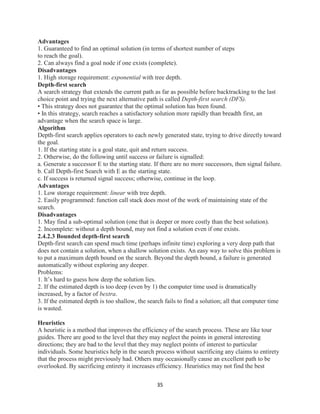 35
Advantages
1. Guaranteed to find an optimal solution (in terms of shortest number of steps
to reach the goal).
2. Can always find a goal node if one exists (complete).
Disadvantages
1. High storage requirement: exponential with tree depth.
Depth-first search
A search strategy that extends the current path as far as possible before backtracking to the last
choice point and trying the next alternative path is called Depth-first search (DFS).
• This strategy does not guarantee that the optimal solution has been found.
• In this strategy, search reaches a satisfactory solution more rapidly than breadth first, an
advantage when the search space is large.
Algorithm
Depth-first search applies operators to each newly generated state, trying to drive directly toward
the goal.
1. If the starting state is a goal state, quit and return success.
2. Otherwise, do the following until success or failure is signalled:
a. Generate a successor E to the starting state. If there are no more successors, then signal failure.
b. Call Depth-first Search with E as the starting state.
c. If success is returned signal success; otherwise, continue in the loop.
Advantages
1. Low storage requirement: linear with tree depth.
2. Easily programmed: function call stack does most of the work of maintaining state of the
search.
Disadvantages
1. May find a sub-optimal solution (one that is deeper or more costly than the best solution).
2. Incomplete: without a depth bound, may not find a solution even if one exists.
2.4.2.3 Bounded depth-first search
Depth-first search can spend much time (perhaps infinite time) exploring a very deep path that
does not contain a solution, when a shallow solution exists. An easy way to solve this problem is
to put a maximum depth bound on the search. Beyond the depth bound, a failure is generated
automatically without exploring any deeper.
Problems:
1. It’s hard to guess how deep the solution lies.
2. If the estimated depth is too deep (even by 1) the computer time used is dramatically
increased, by a factor of bextra.
3. If the estimated depth is too shallow, the search fails to find a solution; all that computer time
is wasted.
Heuristics
A heuristic is a method that improves the efficiency of the search process. These are like tour
guides. There are good to the level that they may neglect the points in general interesting
directions; they are bad to the level that they may neglect points of interest to particular
individuals. Some heuristics help in the search process without sacrificing any claims to entirety
that the process might previously had. Others may occasionally cause an excellent path to be
overlooked. By sacrificing entirety it increases efficiency. Heuristics may not find the best
 