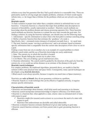 36
solution every time but guarantee that they find a good solution in a reasonable time. These are
particularly useful in solving tough and complex problems, solutions of which would require
infinite time, i.e. far longer than a lifetime for the problems which are not solved in any other
way.
Heuristic search
To find a solution in proper time rather than a complete solution in unlimited time we use
heuristics. ‘A heuristic function is a function that maps from problem state descriptions to
measures of desirability, usually represented as numbers’. Heuristic search methods use
knowledge about the problem domain and choose promising operators first. These heuristic
search methods use heuristic functions to evaluate the next state towards the goal state. For
finding a solution, by using the heuristic technique, one should carry out the following steps:
1. Add domain—specific information to select what is the best path to continue searching along.
2. Define a heuristic function h(n) that estimates the ‘goodness’ of a node n.
Specifically, h(n) = estimated cost(or distance) of minimal cost path from n to a goal state.
3. The term, heuristic means ‘serving to aid discovery’ and is an estimate, based on domain
specific information that is computable from the current state description of how close we are to
a goal.
Finding a route from one city to another city is an example of a search problem in which
different search orders and the use of heuristic knowledge are easily understood.
1. State: The current city in which the traveller is located.
2. Operators: Roads linking the current city to other cities.
3. Cost Metric: The cost of taking a given road between cities.
4. Heuristic information: The search could be guided by the direction of the goal city from the
current city, or we could use airline distance as an estimate of the distance to the goal.
Heuristic search techniques
For complex problems, the traditional algorithms, presented above, are unable to find the
solution within some practical time and space limits. Consequently, many special techniques are
developed, using heuristic functions.
• Blind search is not always possible, because it requires too much time or Space (memory).
Heuristics are rules of thumb; they do not guarantee a solution to a problem.
• Heuristic Search is a weak technique but can be effective if applied correctly; it requires
domain specific information.
Characteristics of heuristic search
• Heuristics are knowledge about domain, which help search and reasoning in its domain.
• Heuristic search incorporates domain knowledge to improve efficiency over blind search.
• Heuristic is a function that, when applied to a state, returns value as estimated merit of state,
with respect to goal.
 Heuristics might (for reasons) underestimate or overestimate the merit of a state with
respect to goal.
 Heuristics that underestimate are desirable and called admissible.
• Heuristic evaluation function estimates likelihood of given state leading to goal state.
• Heuristic search function estimates cost from current state to goal, presuming function is
efficient.
 