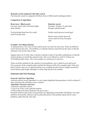 37
Heuristic search compared with other search
The Heuristic search is compared with Brute force or Blind search techniques below:
Comparison of Algorithms
Brute force / Blind search Heuristic search
Can only search what it has knowledge Estimates ‘distance’ to goal state
about already through explored nodes
No knowledge about how far a node Guides search process toward goal
node from goal state
Prefers states (nodes) that lead
close to and not away from goal
state
Example: Travelling salesman
A salesman has to visit a list of cities and he must visit each city only once. There are different
routes between the cities. The problem is to find the shortest route between the cities so that the
salesman visits all the cities at once.
Suppose there are N cities, then a solution would be to take N! possible combinations to find the
shortest distance to decide the required route. This is not efficient as with N=10 there are
36,28,800 possible routes. This is an example of combinatorial explosion.
There are better methods for the solution of such problems: one is called branch and bound.
First, generate all the complete paths and find the distance of the first complete path. If the next
path is shorter, then save it and proceed this way avoiding the path when its length exceeds the
saved shortest path length, although it is better than the previous method.
Generate and Test Strategy
Generate-And-Test Algorithm
Generate-and-test search algorithm is a very simple algorithm that guarantees to find a solution if
done systematically and there exists a solution.
Algorithm: Generate-And-Test
1.Generate a possible solution.
2.Test to see if this is the expected solution.
3.If the solution has been found quit else go to step 1.
Potential solutions that need to be generated vary depending on the kinds of problems. For some
problems the possible solutions may be particular points in the problem space and for some
problems, paths from the start state.
 
