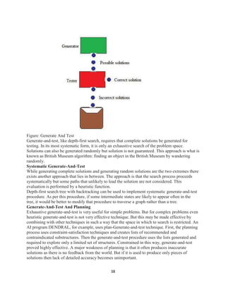 38
Figure: Generate And Test
Generate-and-test, like depth-first search, requires that complete solutions be generated for
testing. In its most systematic form, it is only an exhaustive search of the problem space.
Solutions can also be generated randomly but solution is not guaranteed. This approach is what is
known as British Museum algorithm: finding an object in the British Museum by wandering
randomly.
Systematic Generate-And-Test
While generating complete solutions and generating random solutions are the two extremes there
exists another approach that lies in between. The approach is that the search process proceeds
systematically but some paths that unlikely to lead the solution are not considered. This
evaluation is performed by a heuristic function.
Depth-first search tree with backtracking can be used to implement systematic generate-and-test
procedure. As per this procedure, if some intermediate states are likely to appear often in the
tree, it would be better to modify that procedure to traverse a graph rather than a tree.
Generate-And-Test And Planning
Exhaustive generate-and-test is very useful for simple problems. But for complex problems even
heuristic generate-and-test is not very effective technique. But this may be made effective by
combining with other techniques in such a way that the space in which to search is restricted. An
AI program DENDRAL, for example, uses plan-Generate-and-test technique. First, the planning
process uses constraint-satisfaction techniques and creates lists of recommended and
contraindicated substructures. Then the generate-and-test procedure uses the lists generated and
required to explore only a limited set of structures. Constrained in this way, generate-and-test
proved highly effective. A major weakness of planning is that it often produces inaccurate
solutions as there is no feedback from the world. But if it is used to produce only pieces of
solutions then lack of detailed accuracy becomes unimportant.
 