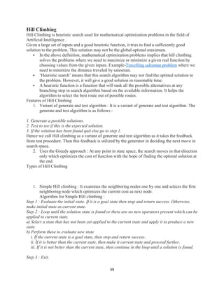 39
Hill Climbing
Hill Climbing is heuristic search used for mathematical optimization problems in the field of
Artificial Intelligence .
Given a large set of inputs and a good heuristic function, it tries to find a sufficiently good
solution to the problem. This solution may not be the global optimal maximum.
 In the above definition, mathematical optimization problems implies that hill climbing
solves the problems where we need to maximize or minimize a given real function by
choosing values from the given inputs. Example-Travelling salesman problem where we
need to minimize the distance traveled by salesman.
 ‘Heuristic search’ means that this search algorithm may not find the optimal solution to
the problem. However, it will give a good solution in reasonable time.
 A heuristic function is a function that will rank all the possible alternatives at any
branching step in search algorithm based on the available information. It helps the
algorithm to select the best route out of possible routes.
Features of Hill Climbing
1. Variant of generate and test algorithm : It is a variant of generate and test algorithm. The
generate and test algorithm is as follows :
1. Generate a possible solutions.
2. Test to see if this is the expected solution.
3. If the solution has been found quit else go to step 1.
Hence we call Hill climbing as a variant of generate and test algorithm as it takes the feedback
from test procedure. Then this feedback is utilized by the generator in deciding the next move in
search space.
2. Uses the Greedy approach : At any point in state space, the search moves in that direction
only which optimizes the cost of function with the hope of finding the optimal solution at
the end.
Types of Hill Climbing
1. Simple Hill climbing : It examines the neighboring nodes one by one and selects the first
neighboring node which optimizes the current cost as next node.
Algorithm for Simple Hill climbing :
Step 1 : Evaluate the initial state. If it is a goal state then stop and return success. Otherwise,
make initial state as current state.
Step 2 : Loop until the solution state is found or there are no new operators present which can be
applied to current state.
a) Select a state that has not been yet applied to the current state and apply it to produce a new
state.
b) Perform these to evaluate new state
i. If the current state is a goal state, then stop and return success.
ii. If it is better than the current state, then make it current state and proceed further.
iii. If it is not better than the current state, then continue in the loop until a solution is found.
Step 3 : Exit.
 