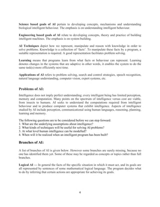 4
Science based goals of AI pertain to developing concepts, mechanisms and understanding
biological intelligent behaviour. The emphasis is on understanding intelligent behaviour.
Engineering based goals of AI relate to developing concepts, theory and practice of building
intelligent machines. The emphasis is on system building.
AI Techniques depict how we represent, manipulate and reason with knowledge in order to
solve problems. Knowledge is a collection of ‘facts’. To manipulate these facts by a program, a
suitable representation is required. A good representation facilitates problem solving.
Learning means that programs learn from what facts or behaviour can represent. Learning
denotes changes in the systems that are adaptive in other words, it enables the system to do the
same task(s) more efficiently next time.
Applications of AI refers to problem solving, search and control strategies, speech recognition,
natural language understanding, computer vision, expert systems, etc.
Problems of AI:
Intelligence does not imply perfect understanding; every intelligent being has limited perception,
memory and computation. Many points on the spectrum of intelligence versus cost are viable,
from insects to humans. AI seeks to understand the computations required from intelligent
behaviour and to produce computer systems that exhibit intelligence. Aspects of intelligence
studied by AI include perception, communicational using human languages, reasoning, planning,
learning and memory.
The following questions are to be considered before we can step forward:
1. What are the underlying assumptions about intelligence?
2. What kinds of techniques will be useful for solving AI problems?
3. At what level human intelligence can be modelled?
4. When will it be realized when an intelligent program has been built?
Branches of AI:
A list of branches of AI is given below. However some branches are surely missing, because no
one has identified them yet. Some of these may be regarded as concepts or topics rather than full
branches.
Logical AI — In general the facts of the specific situation in which it must act, and its goals are
all represented by sentences of some mathematical logical language. The program decides what
to do by inferring that certain actions are appropriate for achieving its goals.
 