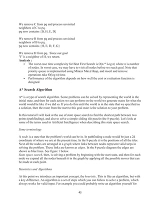 43
We remove C from pq and process unvisited
neighbors of C to pq.
pq now contains {B, H, E, D}
We remove B from pq and process unvisited
neighbors of B to pq.
pq now contains {H, E, D, F, G}
We remove H from pq. Since our goal
"I" is a neighbor of H, we return.
Analysis :
 The worst case time complexity for Best First Search is O(n * Log n) where n is number
of nodes. In worst case, we may have to visit all nodes before we reach goal. Note that
priority queue is implemented using Min(or Max) Heap, and insert and remove
operations take O(log n) time.
 Performance of the algorithm depends on how well the cost or evaluation function is
designed.
A* Search Algorithm
A* is a type of search algorithm. Some problems can be solved by representing the world in the
initial state, and then for each action we can perform on the world we generate states for what the
world would be like if we did so. If you do this until the world is in the state that we specified as
a solution, then the route from the start to this goal state is the solution to your problem.
In this tutorial I will look at the use of state space search to find the shortest path between two
points (pathfinding), and also to solve a simple sliding tile puzzle (the 8-puzzle). Let's look at
some of the terms used in Artificial Intelligence when describing this state space search.
Some terminology
A node is a state that the problem's world can be in. In pathfinding a node would be just a 2d
coordinate of where we are at the present time. In the 8-puzzle it is the positions of all the tiles.
Next all the nodes are arranged in a graph where links between nodes represent valid steps in
solving the problem. These links are known as edges. In the 8-puzzle diagram the edges are
shown as blue lines. See figure 1 below.
State space search, then, is solving a problem by beginning with the start state, and then for each
node we expand all the nodes beneath it in the graph by applying all the possible moves that can
be made at each point.
Heuristics and Algorithms
At this point we introduce an important concept, the heuristic. This is like an algorithm, but with
a key difference. An algorithm is a set of steps which you can follow to solve a problem, which
always works for valid input. For example you could probably write an algorithm yourself for
 