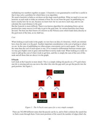 44
multiplying two numbers together on paper. A heuristic is not guaranteed to work but is useful in
that it may solve a problem for which there is no algorithm.
We need a heuristic to help us cut down on this huge search problem. What we need is to use our
heuristic at each node to make an estimate of how far we are from the goal. In pathfinding we
know exactly how far we are, because we know how far we can move each step, and we can
calculate the exact distance to the goal.
But the 8-puzzle is more difficult. There is no known algorithm for calculating from a given
position how many moves it will take to get to the goal state. So various heuristics have been
devised. The best one that I know of is known as the Nilsson score which leads fairly directly to
the goal most of the time, as we shall see.
Cost
When looking at each node in the graph, we now have an idea of a heuristic, which can estimate
how close the state is to the goal. Another important consideration is the cost of getting to where
we are. In the case of pathfinding we often assign a movement cost to each square. The cost is
the same then the cost of each square is one. If we wanted to differentiate between terrain types
we may give higher costs to grass and mud than to newly made road. When looking at a node we
want to add up the cost of what it took to get here, and this is simply the sum of the cost of this
node and all those that are above it in the graph.
8 Puzzle
Let's look at the 8 puzzle in more detail. This is a simple sliding tile puzzle on a 3*3 grid where
one tile is missing and you can move the other tiles into the gap until you get the puzzle into the
goal position. See figure 1.
Figure 1 : The 8-Puzzle state space for a very simple example
There are 362,880 different states that the puzzle can be in, and to find a solution the search has
to find a route through them. From most positions of the search the number of edges (that's the
 