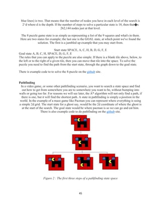 45
blue lines) is two. That means that the number of nodes you have in each level of the search is
2^d where d is the depth. If the number of steps to solve a particular state is 18, then that�s
262,144 nodes just at that level.
The 8 puzzle game state is as simple as representing a list of the 9 squares and what's in them.
Here are two states for example; the last one is the GOAL state, at which point we've found the
solution. The first is a jumbled up example that you may start from.
Start state SPACE, A, C, H, B, D, G, F, E
Goal state A, B, C, H, SPACE, D, G, F, E
The rules that you can apply to the puzzle are also simple. If there is a blank tile above, below, to
the left or to the right of a given tile, then you can move that tile into the space. To solve the
puzzle you need to find the path from the start state, through the graph down to the goal state.
There is example code to to solve the 8-puzzle on the github site.
Pathfinding
In a video game, or some other pathfinding scenario, you want to search a state space and find
out how to get from somewhere you are to somewhere you want to be, without bumping into
walls or going too far. For reasons we will see later, the A* algorithm will not only find a path, if
there is one, but it will find the shortest path. A state in pathfinding is simply a position in the
world. In the example of a maze game like Pacman you can represent where everything is using
a simple 2d grid. The start state for a ghost say, would be the 2d coordinate of where the ghost is
at the start of the search. The goal state would be where pacman is so we can go and eat him.
There is also example code to do pathfinding on the github site.
Figure 2 : The first three steps of a pathfinding state space
 