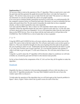 46
Implementing A*
We are now ready to look at the operation of the A* algorithm. What we need to do is start with
the goal state and then generate the graph downwards from there. Let's take the 8-puzzle in
figure 1. We ask how many moves can we make from the start state? The answer is 2, there are
two directions we can move the blank tile, and so our graph expands.
If we were just to continue blindly generating successors to each node, we could potentially fill
the computer's memory before we found the goal node. Obviously we need to remember the best
nodes and search those first. We also need to remember the nodes that we have expanded
already, so that we don't expand the same state repeatedly.
Let's start with the OPEN list. This is where we will remember which nodes we haven't yet
expanded. When the algorithm begins the start state is placed on the open list, it is the only state
we know about and we have not expanded it. So we will expand the nodes from the start and put
those on the OPEN list too. Now we are done with the start node and we will put that on the
CLOSED list. The CLOSED list is a list of nodes that we have expanded.
f = g + h
Using the OPEN and CLOSED list lets us be more selective about what we look at next in the
search. We want to look at the best nodes first. We will give each node a score on how good we
think it is. This score should be thought of as the cost of getting from the node to the goal plus
the cost of getting to where we are. Traditionally this has been represented by the letters f, g and
h. 'g' is the sum of all the costs it took to get here, 'h' is our heuristic function, the estimate of
what it will take to get to the goal. 'f' is the sum of these two. We will store each of these in our
nodes.
Using the f, g and h values the A* algorithm will be directed, subject to conditions we will look
at further on, towards the goal and will find it in the shortest route possible.
So far we have looked at the components of the A*, let's see how they all fit together to make the
algorithm :
Pseudocode
Hopefully the ideas we looked at in the preceding paragraphs will now click into place as we
look at the A* algorithm pseudocode. You may find it helpful to print this out or leave the
window open while we discuss it.
To help make the operation of the algorithm clear we will look again at the 8-puzzle problem in
figure 1 above. Figure 3 below shows the f,g and h scores for each of the tiles.
 