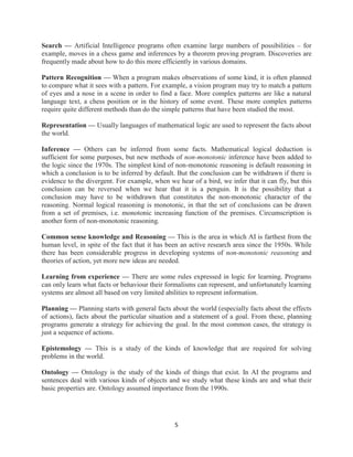 5
Search — Artificial Intelligence programs often examine large numbers of possibilities – for
example, moves in a chess game and inferences by a theorem proving program. Discoveries are
frequently made about how to do this more efficiently in various domains.
Pattern Recognition — When a program makes observations of some kind, it is often planned
to compare what it sees with a pattern. For example, a vision program may try to match a pattern
of eyes and a nose in a scene in order to find a face. More complex patterns are like a natural
language text, a chess position or in the history of some event. These more complex patterns
require quite different methods than do the simple patterns that have been studied the most.
Representation — Usually languages of mathematical logic are used to represent the facts about
the world.
Inference — Others can be inferred from some facts. Mathematical logical deduction is
sufficient for some purposes, but new methods of non-monotonic inference have been added to
the logic since the 1970s. The simplest kind of non-monotonic reasoning is default reasoning in
which a conclusion is to be inferred by default. But the conclusion can be withdrawn if there is
evidence to the divergent. For example, when we hear of a bird, we infer that it can fly, but this
conclusion can be reversed when we hear that it is a penguin. It is the possibility that a
conclusion may have to be withdrawn that constitutes the non-monotonic character of the
reasoning. Normal logical reasoning is monotonic, in that the set of conclusions can be drawn
from a set of premises, i.e. monotonic increasing function of the premises. Circumscription is
another form of non-monotonic reasoning.
Common sense knowledge and Reasoning — This is the area in which AI is farthest from the
human level, in spite of the fact that it has been an active research area since the 1950s. While
there has been considerable progress in developing systems of non-monotonic reasoning and
theories of action, yet more new ideas are needed.
Learning from experience — There are some rules expressed in logic for learning. Programs
can only learn what facts or behaviour their formalisms can represent, and unfortunately learning
systems are almost all based on very limited abilities to represent information.
Planning — Planning starts with general facts about the world (especially facts about the effects
of actions), facts about the particular situation and a statement of a goal. From these, planning
programs generate a strategy for achieving the goal. In the most common cases, the strategy is
just a sequence of actions.
Epistemology — This is a study of the kinds of knowledge that are required for solving
problems in the world.
Ontology — Ontology is the study of the kinds of things that exist. In AI the programs and
sentences deal with various kinds of objects and we study what these kinds are and what their
basic properties are. Ontology assumed importance from the 1990s.
 