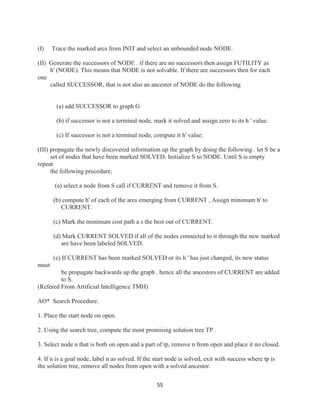 55
(I) Trace the marked arcs from INIT and select an unbounded node NODE.
(II) Generate the successors of NODE . if there are no successors then assign FUTILITY as
h' (NODE). This means that NODE is not solvable. If there are successors then for each
one
called SUCCESSOR, that is not also an ancester of NODE do the following
(a) add SUCCESSOR to graph G
(b) if successor is not a terminal node, mark it solved and assign zero to its h ' value.
(c) If successor is not a terminal node, compute it h' value.
(III) propagate the newly discovered information up the graph by doing the following . let S be a
set of nodes that have been marked SOLVED. Initialize S to NODE. Until S is empty
repeat
the following procedure;
(a) select a node from S call if CURRENT and remove it from S.
(b) compute h' of each of the arcs emerging from CURRENT , Assign minimum h' to
CURRENT.
(c) Mark the minimum cost path a s the best out of CURRENT.
(d) Mark CURRENT SOLVED if all of the nodes connected to it through the new marked
are have been labeled SOLVED.
(e) If CURRENT has been marked SOLVED or its h ' has just changed, its new status
must
be propagate backwards up the graph . hence all the ancestors of CURRENT are added
to S.
(Refered From Artificial Intelligence TMH)
AO* Search Procedure.
1. Place the start node on open.
2. Using the search tree, compute the most promising solution tree TP .
3. Select node n that is both on open and a part of tp, remove n from open and place it no closed.
4. If n is a goal node, label n as solved. If the start node is solved, exit with success where tp is
the solution tree, remove all nodes from open with a solved ancestor.
 