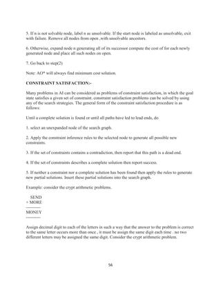 56
5. If n is not solvable node, label n as unsolvable. If the start node is labeled as unsolvable, exit
with failure. Remove all nodes from open ,with unsolvable ancestors.
6. Otherwise, expand node n generating all of its successor compute the cost of for each newly
generated node and place all such nodes on open.
7. Go back to step(2)
Note: AO* will always find minimum cost solution.
CONSTRAINT SATISFACTION:-
Many problems in AI can be considered as problems of constraint satisfaction, in which the goal
state satisfies a given set of constraint. constraint satisfaction problems can be solved by using
any of the search strategies. The general form of the constraint satisfaction procedure is as
follows:
Until a complete solution is found or until all paths have led to lead ends, do
1. select an unexpanded node of the search graph.
2. Apply the constraint inference rules to the selected node to generate all possible new
constraints.
3. If the set of constraints contains a contradiction, then report that this path is a dead end.
4. If the set of constraints describes a complete solution then report success.
5. If neither a constraint nor a complete solution has been found then apply the rules to generate
new partial solutions. Insert these partial solutions into the search graph.
Example: consider the crypt arithmetic problems.
SEND
+ MORE
----------
MONEY
----------
Assign decimal digit to each of the letters in such a way that the answer to the problem is correct
to the same letter occurs more than once , it must be assign the same digit each time . no two
different letters may be assigned the same digit. Consider the crypt arithmetic problem.
 