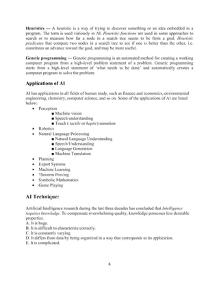 6
Heuristics — A heuristic is a way of trying to discover something or an idea embedded in a
program. The term is used variously in AI. Heuristic functions are used in some approaches to
search or to measure how far a node in a search tree seems to be from a goal. Heuristic
predicates that compare two nodes in a search tree to see if one is better than the other, i.e.
constitutes an advance toward the goal, and may be more useful.
Genetic programming — Genetic programming is an automated method for creating a working
computer program from a high-level problem statement of a problem. Genetic programming
starts from a high-level statement of ‘what needs to be done’ and automatically creates a
computer program to solve the problem.
Applications of AI
AI has applications in all fields of human study, such as finance and economics, environmental
engineering, chemistry, computer science, and so on. Some of the applications of AI are listed
below:
 Perception
■ Machine vision
■ Speech understanding
■ Touch ( tactile or haptic) sensation
 Robotics
 Natural Language Processing
■ Natural Language Understanding
■ Speech Understanding
■ Language Generation
■ Machine Translation
 Planning
 Expert Systems
 Machine Learning
 Theorem Proving
 Symbolic Mathematics
 Game Playing
AI Technique:
Artificial Intelligence research during the last three decades has concluded that Intelligence
requires knowledge. To compensate overwhelming quality, knowledge possesses less desirable
properties.
A. It is huge.
B. It is difficult to characterize correctly.
C. It is constantly varying.
D. It differs from data by being organized in a way that corresponds to its application.
E. It is complicated.
 