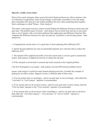 61
MEANS - ENDS ANALYSIS:-
Most of the search strategies either reason forward of backward however, often a mixture o the
two directions is appropriate. Such mixed strategy would make it possible to solve the major
parts of problem first and solve the smaller problems the arise when combining them together.
Such a technique is called "Means - Ends Analysis".
The means -ends analysis process centers around finding the difference between current state and
goal state. The problem space of means - ends analysis has an initial state and one or more goal
state, a set of operate with a set of preconditions their application and difference functions that
computes the difference between two state a(i) and s(j). A problem is solved using means - ends
analysis by
1. Computing the current state s1 to a goal state s2 and computing their difference D12.
2. Satisfy the preconditions for some recommended operator op is selected, then to reduce the
difference D12.
3. The operator OP is applied if possible. If not the current state is solved a goal is created and
means- ends analysis is applied recursively to reduce the sub goal.
4. If the sub goal is solved state is restored and work resumed on the original problem.
( the first AI program to use means - ends analysis was the GPS General problem solver)
means- ends analysis I useful for many human planning activities. Consider the example of
planing for an office worker. Suppose we have a different table of three rules:
1. If in out current state we are hungry , and in our goal state we are not hungry , then either the
"visit hotel" or "visit Canteen " operator is recommended.
2. If our current state we do not have money , and if in your goal state we have money, then the
"Visit our bank" operator or the "Visit secretary" operator is recommended.
3. If our current state we do not know where something is , need in our goal state we do know,
then either the "visit office enquiry" , "visit secretary" or "visit co worker " operator is
recommended.
 