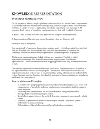 62
KNOWLEDGE REPRESENTATION
KNOWLEDGE REPRESENTATION:-
For the purpose of solving complex problems cencountered in AI, we need both a large amount
of knowledge and some mechanism for manipulating that knowledge to create solutions to new
problems. A variety of ways of representing knowledge (facts) have been exploited in AI
programs. In all variety of knowledge representations , we deal with two kinds of entities.
A. Facts: Truths in some relevant world. These are the things we want to represent.
B. Representations of facts in some chosen formalism . these are things we will
actually be able to manipulate.
One way to think of structuring these entities is at two levels : (a) the knowledge level, at which
facts are described, and (b) the symbol level, at which representations of objects at the
knowledge level are defined in terms of symbols that can be manipulated by programs.
The facts and representations are linked with two-way mappings. This link is called
representation mappings. The forward representation mapping maps from facts to
representations. The backward representation mapping goes the other way, from representations
to facts.
One common representation is natural language (particularly English) sentences. Regardless of
the representation for facts we use in a program , we may also need to be concerned with an
English representation of those facts in order to facilitate getting information into and out of the
system. We need mapping functions from English sentences to the representation we actually use
and from it back to sentences.
Representations and Mappings
 In order to solve complex problems encountered in artificial intelligence, one needs both
a large amount of knowledge and some mechanism for manipulating that knowledge to
create solutions.
 Knowledge and Representation are two distinct entities. They play central but
distinguishable roles in the intelligent system.
 Knowledge is a description of the world. It determines a system’s competence by what it
knows.
 Moreover, Representation is the way knowledge is encoded. It defines a system’s
performance in doing something.
 Different types of knowledge require different kinds of representation.
 