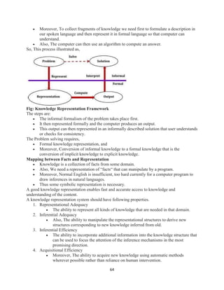 64
 Moreover, To collect fragments of knowledge we need first to formulate a description in
our spoken language and then represent it in formal language so that computer can
understand.
 Also, The computer can then use an algorithm to compute an answer.
So, This process illustrated as,
Fig: Knowledge Representation Framework
The steps are:
 The informal formalism of the problem takes place first.
 It then represented formally and the computer produces an output.
 This output can then represented in an informally described solution that user understands
or checks for consistency.
The Problem solving requires,
 Formal knowledge representation, and
 Moreover, Conversion of informal knowledge to a formal knowledge that is the
conversion of implicit knowledge to explicit knowledge.
Mapping between Facts and Representation
 Knowledge is a collection of facts from some domain.
 Also, We need a representation of “facts“ that can manipulate by a program.
 Moreover, Normal English is insufficient, too hard currently for a computer program to
draw inferences in natural languages.
 Thus some symbolic representation is necessary.
A good knowledge representation enables fast and accurate access to knowledge and
understanding of the content.
A knowledge representation system should have following properties.
1. Representational Adequacy
 The ability to represent all kinds of knowledge that are needed in that domain.
2. Inferential Adequacy
 Also, The ability to manipulate the representational structures to derive new
structures corresponding to new knowledge inferred from old.
3. Inferential Efficiency
 The ability to incorporate additional information into the knowledge structure that
can be used to focus the attention of the inference mechanisms in the most
promising direction.
4. Acquisitional Efficiency
 Moreover, The ability to acquire new knowledge using automatic methods
wherever possible rather than reliance on human intervention.
 