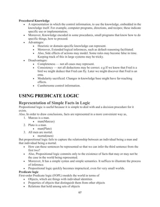 67
Procedural Knowledge
 A representation in which the control information, to use the knowledge, embedded in the
knowledge itself. For example, computer programs, directions, and recipes; these indicate
specific use or implementation;
 Moreover, Knowledge encoded in some procedures, small programs that know how to do
specific things, how to proceed.
 Advantages:
 Heuristic or domain-specific knowledge can represent.
 Moreover, Extended logical inferences, such as default reasoning facilitated.
 Also, Side effects of actions may model. Some rules may become false in time.
Keeping track of this in large systems may be tricky.
 Disadvantages:
 Completeness — not all cases may represent.
 Consistency — not all deductions may be correct. e.g If we know that Fred is a
bird we might deduce that Fred can fly. Later we might discover that Fred is an
emu.
 Modularity sacrificed. Changes in knowledge base might have far-reaching
effects.
 Cumbersome control information.
USING PREDICATE LOGIC
Representation of Simple Facts in Logic
Propositional logic is useful because it is simple to deal with and a decision procedure for it
exists.
Also, In order to draw conclusions, facts are represented in a more convenient way as,
1. Marcus is a man.
 man(Marcus)
2. Plato is a man.
 man(Plato)
3. All men are mortal.
 mortal(men)
But propositional logic fails to capture the relationship between an individual being a man and
that individual being a mortal.
 How can these sentences be represented so that we can infer the third sentence from the
first two?
 Also, Propositional logic commits only to the existence of facts that may or may not be
the case in the world being represented.
 Moreover, It has a simple syntax and simple semantics. It suffices to illustrate the process
of inference.
 Propositional logic quickly becomes impractical, even for very small worlds.
Predicate logic
First-order Predicate logic (FOPL) models the world in terms of
 Objects, which are things with individual identities
 Properties of objects that distinguish them from other objects
 Relations that hold among sets of objects
 