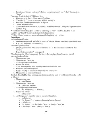 68
 Functions, which are a subset of relations where there is only one “value” for any given
“input”
First-order Predicate logic (FOPL) provides
 Constants: a, b, dog33. Name a specific object.
 Variables: X, Y. Refer to an object without naming it.
 Functions: Mapping from objects to objects.
 Terms: Refer to objects
 Atomic Sentences: in(dad-of(X), food6) Can be true or false, Correspond to propositional
symbols P, Q.
A well-formed formula (wff) is a sentence containing no “free” variables. So, That is, all
variables are “bound” by universal or existential quantifiers.
(∀x)P(x, y) has x bound as a universally quantified variable, but y is free.
Quantifiers
Universal quantification
 (∀x)P(x) means that P holds for all values of x in the domain associated with that variable
 E.g., (∀x) dolphin(x) → mammal(x)
Existential quantification
 (∃ x)P(x) means that P holds for some value of x in the domain associated with that
variable
 E.g., (∃ x) mammal(x) ∧ lays-eggs(x)
Also, Consider the following example that shows the use of predicate logic as a way of
representing knowledge.
1. Marcus was a man.
2. Marcus was a Pompeian.
3. All Pompeians were Romans.
4. Caesar was a ruler.
5. Also, All Pompeians were either loyal to Caesar or hated him.
6. Everyone is loyal to someone.
7. People only try to assassinate rulers they are not loyal to.
8. Marcus tried to assassinate Caesar.
The facts described by these sentences can be represented as a set of well-formed formulas (wffs)
as follows:
1. Marcus was a man.
 man(Marcus)
2. Marcus was a Pompeian.
 Pompeian(Marcus)
3. All Pompeians were Romans.
 ∀x: Pompeian(x) → Roman(x)
4. Caesar was a ruler.
 ruler(Caesar)
5. All Pompeians were either loyal to Caesar or hated him.
 inclusive-or
 ∀x: Roman(x) → loyalto(x, Caesar) ∨ hate(x, Caesar)
 exclusive-or
 ∀x: Roman(x) → (loyalto(x, Caesar) ∧¬ hate(x, Caesar)) ∨
 (¬loyalto(x, Caesar) ∧ hate(x, Caesar))
 