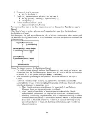 69
6. Everyone is loyal to someone.
 ∀x: ∃y: loyalto(x, y)
7. People only try to assassinate rulers they are not loyal to.
 ∀x: ∀y: person(x) ∧ ruler(y) ∧ tryassassinate(x, y)
 →¬loyalto(x, y)
8. Marcus tried to assassinate Caesar.
 tryassassinate(Marcus, Caesar)
Now suppose if we want to use these statements to answer the question: Was Marcus loyal to
Caesar?
Also, Now let’s try to produce a formal proof, reasoning backward from the desired goal: ¬
Ioyalto(Marcus, Caesar)
In order to prove the goal, we need to use the rules of inference to transform it into another goal
(or possibly a set of goals) that can, in turn, transformed, and so on, until there are no unsatisfied
goals remaining.
Figure: An attempt to prove ¬loyalto(Marcus, Caesar).
 The problem is that, although we know that Marcus was a man, we do not have any way
to conclude from that that Marcus was a person. Also, We need to add the representation
of another fact to our system, namely: ∀ man(x) → person(x)
 Now we can satisfy the last goal and produce a proof that Marcus was not loyal to
Caesar.
 Moreover, From this simple example, we see that three important issues must be
addressed in the process of converting English sentences into logical statements and then
using those statements to deduce new ones:
1. Many English sentences are ambiguous (for example, 5, 6, and 7 above).
Choosing the correct interpretation may be difficult.
2. Also, There is often a choice of how to represent the knowledge. Simple
representations are desirable, but they may exclude certain kinds of reasoning.
3. Similalry, Even in very simple situations, a set of sentences is unlikely to contain
all the information necessary to reason about the topic at hand. In order to be able
to use a set of statements effectively. Moreover, It is usually necessary to have
access to another set of statements that represent facts that people consider too
obvious to mention.
 