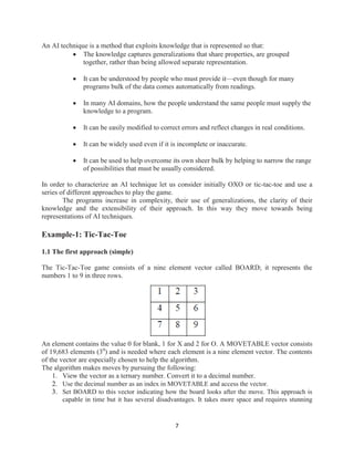 7
An AI technique is a method that exploits knowledge that is represented so that:
 The knowledge captures generalizations that share properties, are grouped
together, rather than being allowed separate representation.
 It can be understood by people who must provide it—even though for many
programs bulk of the data comes automatically from readings.
 In many AI domains, how the people understand the same people must supply the
knowledge to a program.
 It can be easily modified to correct errors and reflect changes in real conditions.
 It can be widely used even if it is incomplete or inaccurate.
 It can be used to help overcome its own sheer bulk by helping to narrow the range
of possibilities that must be usually considered.
In order to characterize an AI technique let us consider initially OXO or tic-tac-toe and use a
series of different approaches to play the game.
The programs increase in complexity, their use of generalizations, the clarity of their
knowledge and the extensibility of their approach. In this way they move towards being
representations of AI techniques.
Example-1: Tic-Tac-Toe
1.1 The first approach (simple)
The Tic-Tac-Toe game consists of a nine element vector called BOARD; it represents the
numbers 1 to 9 in three rows.
An element contains the value 0 for blank, 1 for X and 2 for O. A MOVETABLE vector consists
of 19,683 elements (39
) and is needed where each element is a nine element vector. The contents
of the vector are especially chosen to help the algorithm.
The algorithm makes moves by pursuing the following:
1. View the vector as a ternary number. Convert it to a decimal number.
2. Use the decimal number as an index in MOVETABLE and access the vector.
3. Set BOARD to this vector indicating how the board looks after the move. This approach is
capable in time but it has several disadvantages. It takes more space and requires stunning
 