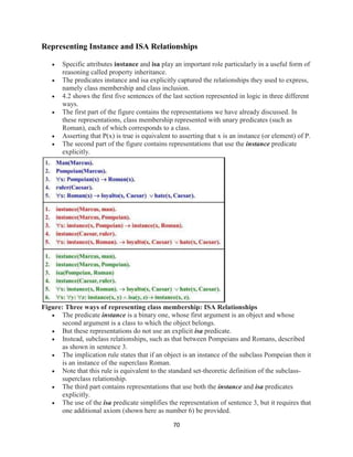 70
Representing Instance and ISA Relationships
 Specific attributes instance and isa play an important role particularly in a useful form of
reasoning called property inheritance.
 The predicates instance and isa explicitly captured the relationships they used to express,
namely class membership and class inclusion.
 4.2 shows the first five sentences of the last section represented in logic in three different
ways.
 The first part of the figure contains the representations we have already discussed. In
these representations, class membership represented with unary predicates (such as
Roman), each of which corresponds to a class.
 Asserting that P(x) is true is equivalent to asserting that x is an instance (or element) of P.
 The second part of the figure contains representations that use the instance predicate
explicitly.
Figure: Three ways of representing class membership: ISA Relationships
 The predicate instance is a binary one, whose first argument is an object and whose
second argument is a class to which the object belongs.
 But these representations do not use an explicit isa predicate.
 Instead, subclass relationships, such as that between Pompeians and Romans, described
as shown in sentence 3.
 The implication rule states that if an object is an instance of the subclass Pompeian then it
is an instance of the superclass Roman.
 Note that this rule is equivalent to the standard set-theoretic definition of the subclass-
superclass relationship.
 The third part contains representations that use both the instance and isa predicates
explicitly.
 The use of the isa predicate simplifies the representation of sentence 3, but it requires that
one additional axiom (shown here as number 6) be provided.
 
