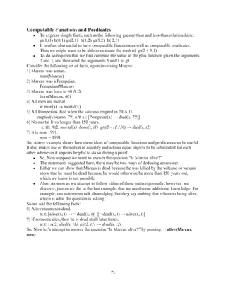 71
Computable Functions and Predicates
 To express simple facts, such as the following greater-than and less-than relationships:
gt(1,O) It(0,1) gt(2,1) It(1,2) gt(3,2) It( 2,3)
 It is often also useful to have computable functions as well as computable predicates.
Thus we might want to be able to evaluate the truth of gt(2 + 3,1)
 To do so requires that we first compute the value of the plus function given the arguments
2 and 3, and then send the arguments 5 and 1 to gt.
Consider the following set of facts, again involving Marcus:
1) Marcus was a man.
man(Marcus)
2) Marcus was a Pompeian.
Pompeian(Marcus)
3) Marcus was born in 40 A.D.
born(Marcus, 40)
4) All men are mortal.
x: man(x) → mortal(x)
5) All Pompeians died when the volcano erupted in 79 A.D.
erupted(volcano, 79) ∧ ∀ x : [Pompeian(x) → died(x, 79)]
6) No mortal lives longer than 150 years.
x: t1: At2: mortal(x) born(x, t1) gt(t2 – t1,150) → died(x, t2)
7) It is now 1991.
now = 1991
So, Above example shows how these ideas of computable functions and predicates can be useful.
It also makes use of the notion of equality and allows equal objects to be substituted for each
other whenever it appears helpful to do so during a proof.
 So, Now suppose we want to answer the question “Is Marcus alive?”
 The statements suggested here, there may be two ways of deducing an answer.
 Either we can show that Marcus is dead because he was killed by the volcano or we can
show that he must be dead because he would otherwise be more than 150 years old,
which we know is not possible.
 Also, As soon as we attempt to follow either of those paths rigorously, however, we
discover, just as we did in the last example, that we need some additional knowledge. For
example, our statements talk about dying, but they say nothing that relates to being alive,
which is what the question is asking.
So we add the following facts:
8) Alive means not dead.
x: t: [alive(x, t) → ¬ dead(x, t)] [¬ dead(x, t) → alive(x, t)]
9) If someone dies, then he is dead at all later times.
x: t1: At2: died(x, t1) gt(t2, t1) → dead(x, t2)
So, Now let’s attempt to answer the question “Is Marcus alive?” by proving: ¬ alive(Marcus,
now)
 