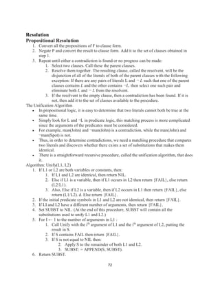 72
Resolution
Propositional Resolution
1. Convert all the propositions of F to clause form.
2. Negate P and convert the result to clause form. Add it to the set of clauses obtained in
step 1.
3. Repeat until either a contradiction is found or no progress can be made:
1. Select two clauses. Call these the parent clauses.
2. Resolve them together. The resulting clause, called the resolvent, will be the
disjunction of all of the literals of both of the parent clauses with the following
exception: If there are any pairs of literals L and ¬ L such that one of the parent
clauses contains L and the other contains ¬L, then select one such pair and
eliminate both L and ¬ L from the resolvent.
3. If the resolvent is the empty clause, then a contradiction has been found. If it is
not, then add it to the set of classes available to the procedure.
The Unification Algorithm
 In propositional logic, it is easy to determine that two literals cannot both be true at the
same time.
 Simply look for L and ¬L in predicate logic, this matching process is more complicated
since the arguments of the predicates must be considered.
 For example, man(John) and ¬man(John) is a contradiction, while the man(John) and
¬man(Spot) is not.
 Thus, in order to determine contradictions, we need a matching procedure that compares
two literals and discovers whether there exists a set of substitutions that makes them
identical.
 There is a straightforward recursive procedure, called the unification algorithm, that does
it.
Algorithm: Unify(L1, L2)
1. If L1 or L2 are both variables or constants, then:
1. If L1 and L2 are identical, then return NIL.
2. Else if L1 is a variable, then if L1 occurs in L2 then return {FAIL}, else return
(L2/L1).
3. Also, Else if L2 is a variable, then if L2 occurs in L1 then return {FAIL}, else
return (L1/L2). d. Else return {FAIL}.
2. If the initial predicate symbols in L1 and L2 are not identical, then return {FAIL}.
3. If LI and L2 have a different number of arguments, then return {FAIL}.
4. Set SUBST to NIL. (At the end of this procedure, SUBST will contain all the
substitutions used to unify L1 and L2.)
5. For I ← 1 to the number of arguments in L1 :
1. Call Unify with the ith
argument of L1 and the ith
argument of L2, putting the
result in S.
2. If S contains FAIL then return {FAIL}.
3. If S is not equal to NIL then:
2. Apply S to the remainder of both L1 and L2.
3. SUBST: = APPEND(S, SUBST).
6. Return SUBST.
 