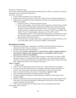 73
Resolution in Predicate Logic
We can now state the resolution algorithm for predicate logic as follows, assuming a set of given
statements F and a statement to be proved P:
Algorithm: Resolution
1. Convert all the statements of F to clause form.
2. Negate P and convert the result to clause form. Add it to the set of clauses obtained in 1.
3. Repeat until a contradiction found, no progress can make, or a predetermined amount of
effort has expanded.
1. Select two clauses. Call these the parent clauses.
2. Resolve them together. The resolvent will the disjunction of all the literals of both
parent clauses with appropriate substitutions performed and with the following
exception: If there is one pair of literals T1 and ¬T2 such that one of the parent
clauses contains T2 and the other contains T1 and if T1 and T2 are unifiable, then
neither T1 nor T2 should appear in the resolvent. We call T1 and T2
Complementary literals. Use the substitution produced by the unification to create
the resolvent. If there is more than one pair of complementary literals, only one
pair should omit from the resolvent.
3. If the resolvent is an empty clause, then a contradiction has found. Moreover, If it
is not, then add it to the set of classes available to the procedure.
Resolution Procedure
 Resolution is a procedure, which gains its efficiency from the fact that it operates on
statements that have been converted to a very convenient standard form.
 Resolution produces proofs by refutation.
 In other words, to prove a statement (i.e., to show that it is valid), resolution attempts to
show that the negation of the statement produces a contradiction with the known
statements (i.e., that it is unsatisfiable).
 The resolution procedure is a simple iterative process: at each step, two clauses, called
the parent clauses, are compared (resolved), resulting in a new clause that has inferred
from them. The new clause represents ways that the two parent clauses interact with each
other. Suppose that there are two clauses in the system:
winter V summer
¬ winter V cold
 Now we observe that precisely one of winter and ¬ winter will be true at any point.
 If winter is true, then cold must be true to guarantee the truth of the second clause. If ¬
winter is true, then summer must be true to guarantee the truth of the first clause.
 Thus we see that from these two clauses we can deduce summer V cold
 This is the deduction that the resolution procedure will make.
 Resolution operates by taking two clauses that each contains the same literal, in this
example, winter.
 Moreover, The literal must occur in the positive form in one clause and in negative form
in the other. The resolvent obtained by combining all of the literals of the two parent
clauses except the ones that cancel.
 If the clause that produced is the empty clause, then a contradiction has found.
For example, the two clauses
winter
 