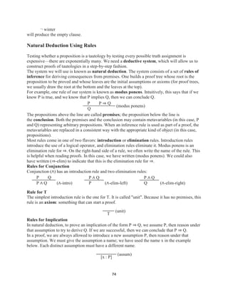 74
¬ winter
will produce the empty clause.
Natural Deduction Using Rules
Testing whether a proposition is a tautology by testing every possible truth assignment is
expensive—there are exponentially many. We need a deductive system, which will allow us to
construct proofs of tautologies in a step-by-step fashion.
The system we will use is known as natural deduction. The system consists of a set of rules of
inference for deriving consequences from premises. One builds a proof tree whose root is the
proposition to be proved and whose leaves are the initial assumptions or axioms (for proof trees,
we usually draw the root at the bottom and the leaves at the top).
For example, one rule of our system is known as modus ponens. Intuitively, this says that if we
know P is true, and we know that P implies Q, then we can conclude Q.
P P ⇒ Q
Q
(modus ponens)
The propositions above the line are called premises; the proposition below the line is
the conclusion. Both the premises and the conclusion may contain metavariables (in this case, P
and Q) representing arbitrary propositions. When an inference rule is used as part of a proof, the
metavariables are replaced in a consistent way with the appropriate kind of object (in this case,
propositions).
Most rules come in one of two flavors: introduction or elimination rules. Introduction rules
introduce the use of a logical operator, and elimination rules eliminate it. Modus ponens is an
elimination rule for ⇒. On the right-hand side of a rule, we often write the name of the rule. This
is helpful when reading proofs. In this case, we have written (modus ponens). We could also
have written (⇒-elim) to indicate that this is the elimination rule for ⇒.
Rules for Conjunction
Conjunction (∧) has an introduction rule and two elimination rules:
P Q
P ∧ Q (∧-intro)
P ∧ Q
P (∧-elim-left)
P ∧ Q
Q (∧-elim-right)
Rule for T
The simplest introduction rule is the one for T. It is called "unit". Because it has no premises, this
rule is an axiom: something that can start a proof.
T
(unit)
Rules for Implication
In natural deduction, to prove an implication of the form P ⇒ Q, we assume P, then reason under
that assumption to try to derive Q. If we are successful, then we can conclude that P ⇒ Q.
In a proof, we are always allowed to introduce a new assumption P, then reason under that
assumption. We must give the assumption a name; we have used the name x in the example
below. Each distinct assumption must have a different name.
[x : P]
(assum)
 