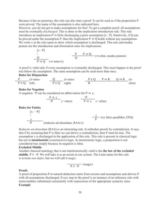 75
Because it has no premises, this rule can also start a proof. It can be used as if the proposition P
were proved. The name of the assumption is also indicated here.
However, you do not get to make assumptions for free! To get a complete proof, all assumptions
must be eventually discharged. This is done in the implication introduction rule. This rule
introduces an implication P ⇒ Q by discharging a prior assumption [x : P]. Intuitively, if Q can
be proved under the assumption P, then the implication P ⇒ Q holds without any assumptions.
We write x in the rule name to show which assumption is discharged. This rule and modus
ponens are the introduction and elimination rules for implications.
[x : P]
⋮
Q
P ⇒ Q (⇒-intro/x)
P P ⇒ Q
Q
(⇒-elim, modus ponens)
A proof is valid only if every assumption is eventually discharged. This must happen in the proof
tree below the assumption. The same assumption can be used more than once.
Rules for Disjunction
P
P ∨ Q
(∨-intro-
left)
Q
P ∨ Q
(∨-intro-
right)
P ∨ Q P ⇒ R Q ⇒ R
R
(∨-
elim)
Rules for Negation
A negation ¬P can be considered an abbreviation for P ⇒ ⊥:
P ⇒ ⊥
¬P (¬-intro)
¬P
P ⇒ ⊥ (¬-elim)
Rules for Falsity
[x : ¬P]
⋮
⊥
P (reductio ad absurdum, RAA/x)
⊥
P
(ex falso quodlibet, EFQ)
Reductio ad absurdum (RAA) is an interesting rule. It embodies proofs by contradiction. It says
that if by assuming that P is false we can derive a contradiction, then P must be true. The
assumption x is discharged in the application of this rule. This rule is present in classical logic
but not in intuitionistic (constructive) logic. In intuitionistic logic, a proposition is not
considered true simply because its negation is false.
Excluded Middle
Another classical tautology that is not intuitionistically valid is the the law of the excluded
middle, P ∨ ¬P. We will take it as an axiom in our system. The Latin name for this rule
is tertium non datur, but we will call it magic.
P ∨ ¬P
(magic)
Proofs
A proof of proposition P in natural deduction starts from axioms and assumptions and derives P
with all assumptions discharged. Every step in the proof is an instance of an inference rule with
metavariables substituted consistently with expressions of the appropriate syntactic class.
Example
 